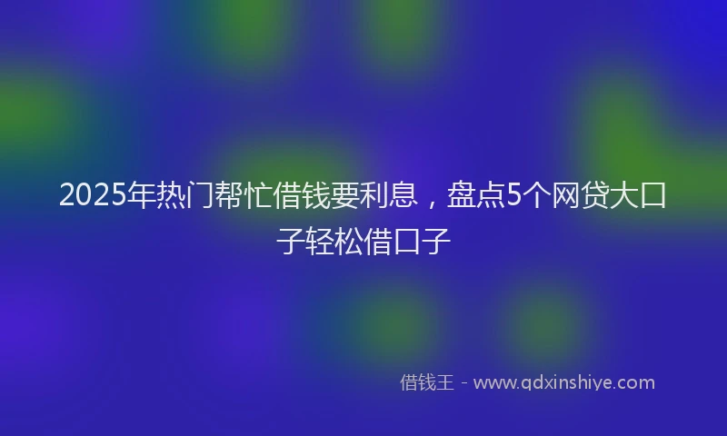 2025年热门帮忙借钱要利息，盘点5个网贷大口子轻松借口子