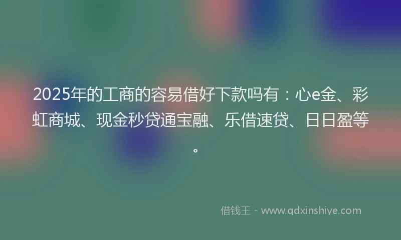 2025年的工商的容易借好下款吗有：心e金、彩虹商城、现金秒贷通宝融、乐借速贷、日日盈等。