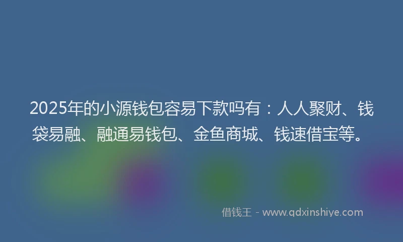 2025年的小源钱包容易下款吗有：人人聚财、钱袋易融、融通易钱包、金鱼商城、钱速借宝等。