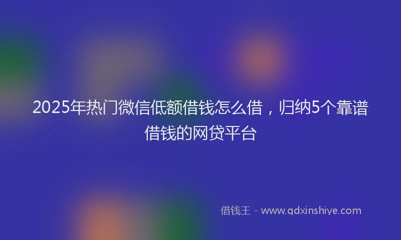 2025年热门微信低额借钱怎么借，归纳5个靠谱借钱的网贷平台