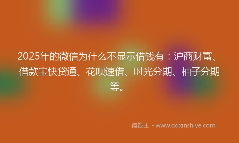 2025年的微信为什么不显示借钱有：沪商财富、借款宝快贷通、花呗速借、时光分期、柚子分期等。