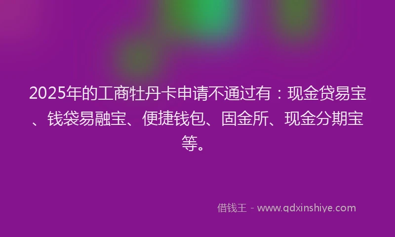 2025年的工商牡丹卡申请不通过有：现金贷易宝、钱袋易融宝、便捷钱包、固金所、现金分期宝等。