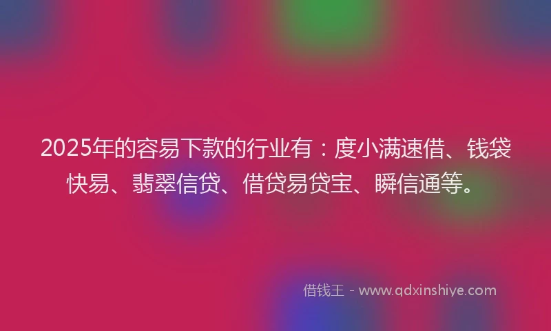 2025年的容易下款的行业有：度小满速借、钱袋快易、翡翠信贷、借贷易贷宝、瞬信通等。