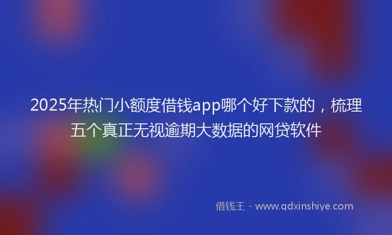 2025年热门小额度借钱app哪个好下款的，梳理五个真正无视逾期大数据的网贷软件
