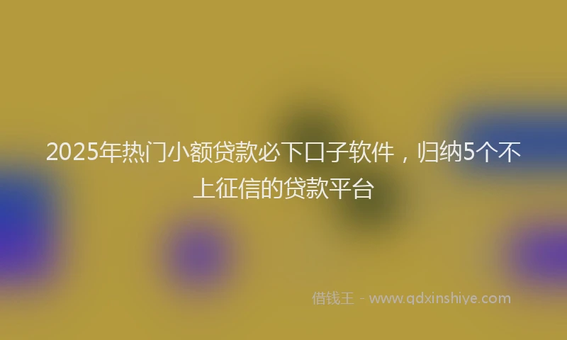 2025年热门小额贷款必下口子软件，归纳5个不上征信的贷款平台