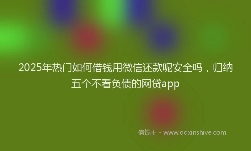 2025年热门如何借钱用微信还款呢安全吗，归纳五个不看负债的网贷app