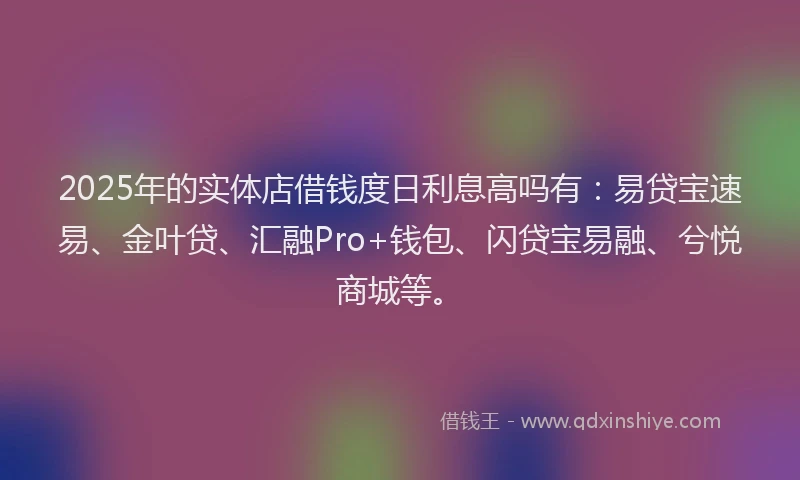 2025年的实体店借钱度日利息高吗有：易贷宝速易、金叶贷、汇融Pro+钱包、闪贷宝易融、兮悦商城等。