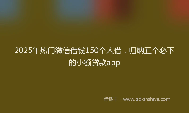 2025年热门微信借钱150个人借，归纳五个必下的小额贷款app
