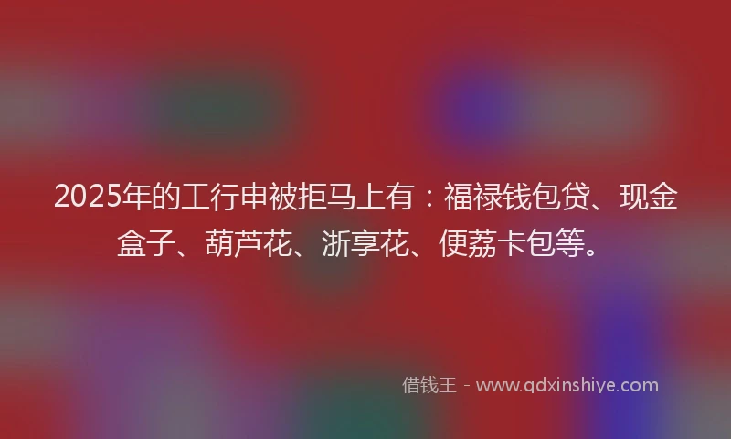 2025年的工行申被拒马上有：福禄钱包贷、现金盒子、葫芦花、浙享花、便荔卡包等。