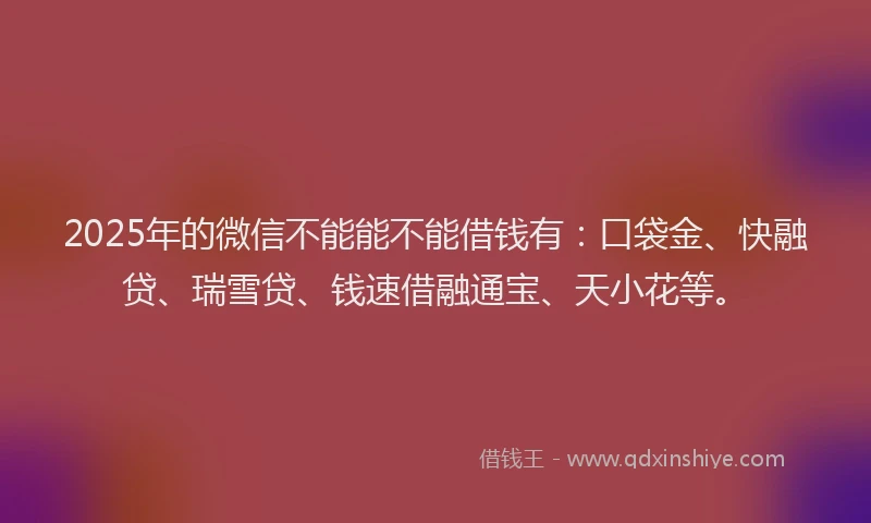 2025年的微信不能能不能借钱有：口袋金、快融贷、瑞雪贷、钱速借融通宝、天小花等。