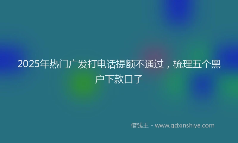 2025年热门广发打电话提额不通过，梳理五个黑户下款口子