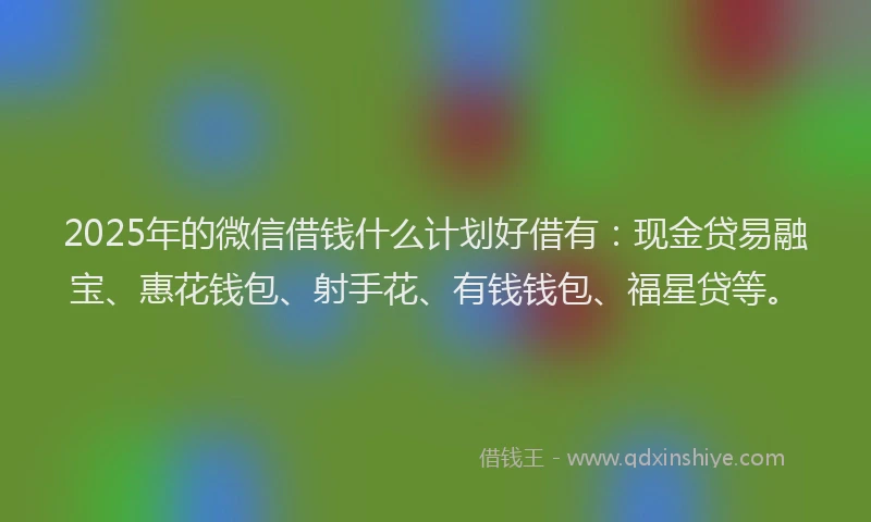 2025年的微信借钱什么计划好借有：现金贷易融宝、惠花钱包、射手花、有钱钱包、福星贷等。