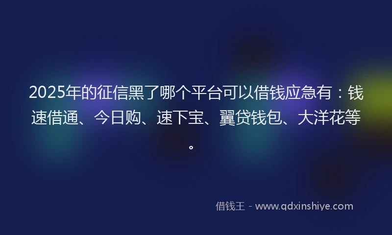 2025年的征信黑了哪个平台可以借钱应急有：钱速借通、今日购、速下宝、翼贷钱包、大洋花等。