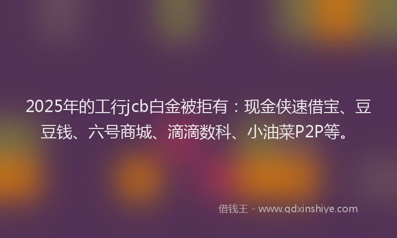 2025年的工行jcb白金被拒有：现金侠速借宝、豆豆钱、六号商城、滴滴数科、小油菜P2P等。