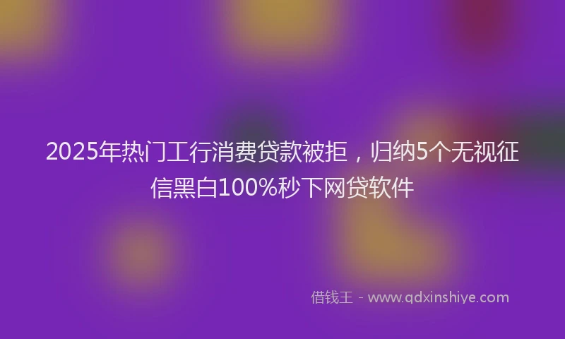 2025年热门工行消费贷款被拒，归纳5个无视征信黑白100%秒下网贷软件
