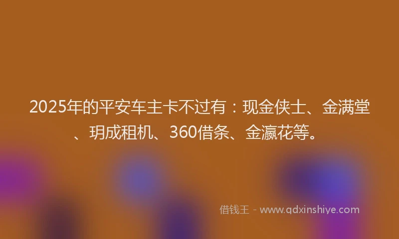 2025年的平安车主卡不过有：现金侠士、金满堂、玥成租机、360借条、金瀛花等。