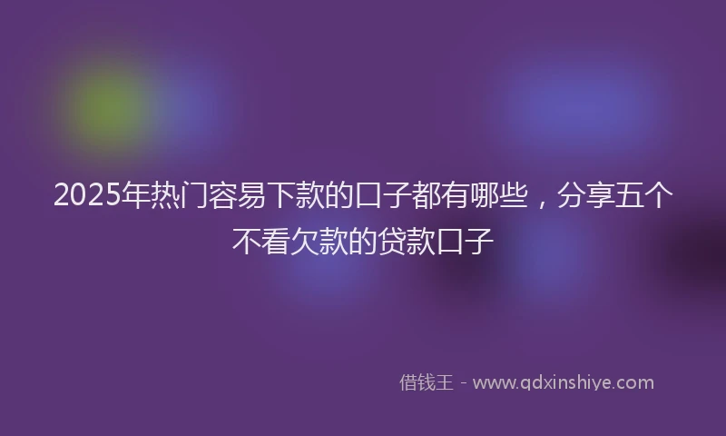 2025年热门容易下款的口子都有哪些，分享五个不看欠款的贷款口子