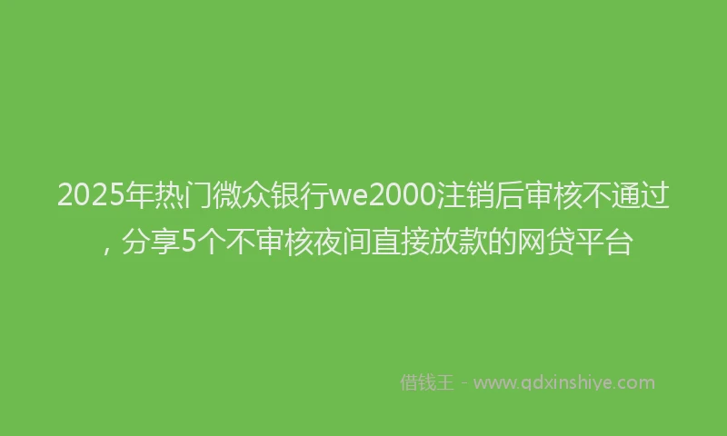 2025年热门微众银行we2000注销后审核不通过，分享5个不审核夜间直接放款的网贷平台