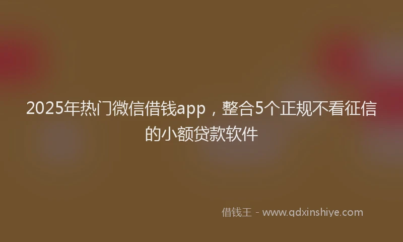 2025年热门微信借钱app，整合5个正规不看征信的小额贷款软件