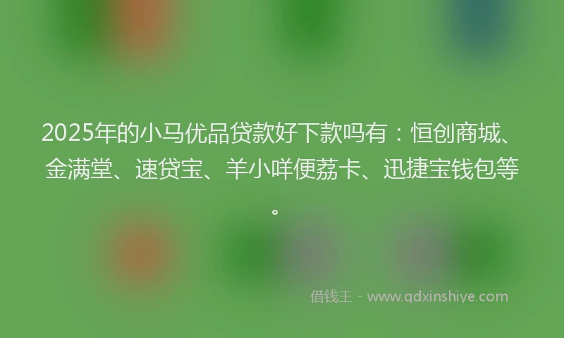 2025年的小马优品贷款好下款吗有：恒创商城、金满堂、速贷宝、羊小咩便荔卡、迅捷宝钱包等。