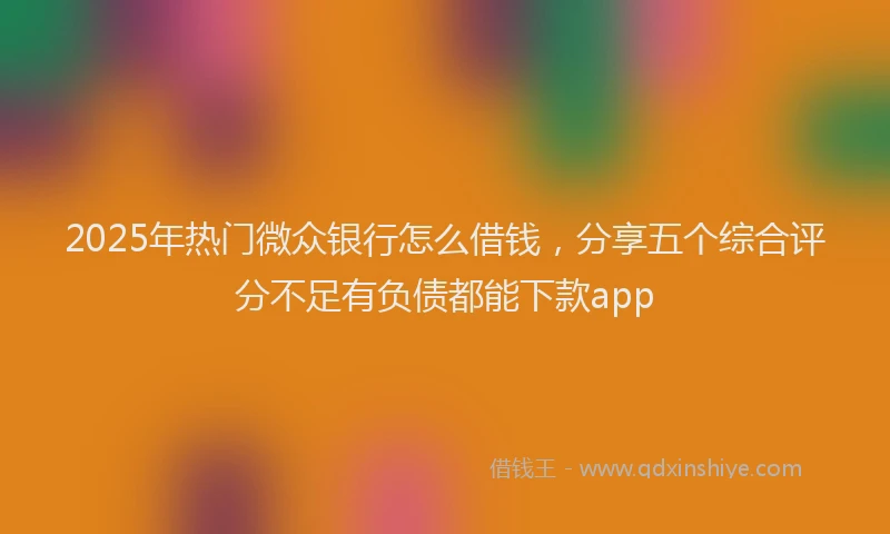2025年热门微众银行怎么借钱，分享五个综合评分不足有负债都能下款app
