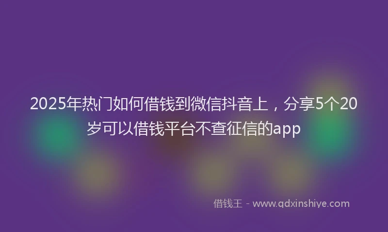 2025年热门如何借钱到微信抖音上，分享5个20岁可以借钱平台不查征信的app