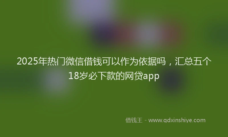 2025年热门微信借钱可以作为依据吗，汇总五个18岁必下款的网贷app