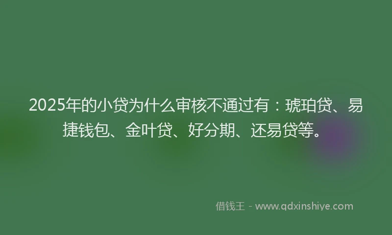 2025年的小贷为什么审核不通过有：琥珀贷、易捷钱包、金叶贷、好分期、还易贷等。