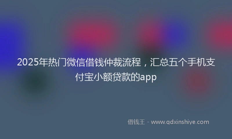 2025年热门微信借钱仲裁流程，汇总五个手机支付宝小额贷款的app