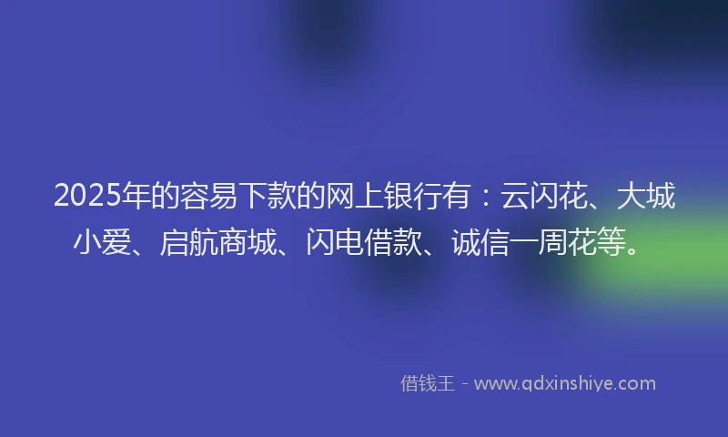 2025年的容易下款的网上银行有：云闪花、大城小爱、启航商城、闪电借款、诚信一周花等。