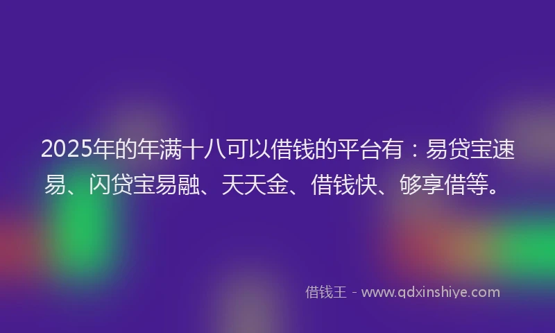 2025年的年满十八可以借钱的平台有：易贷宝速易、闪贷宝易融、天天金、借钱快、够享借等。