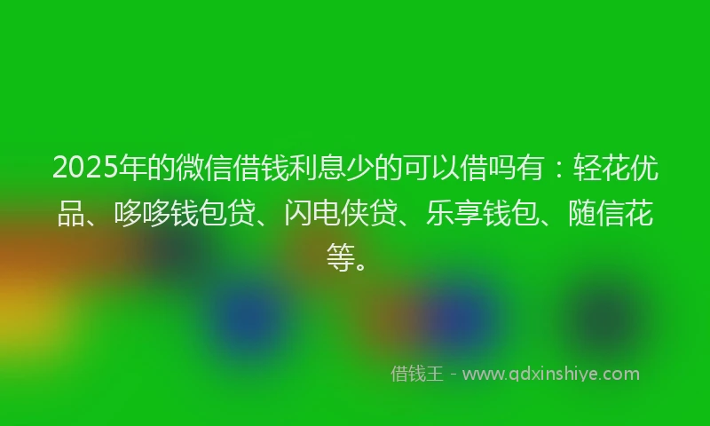 2025年的微信借钱利息少的可以借吗有：轻花优品、哆哆钱包贷、闪电侠贷、乐享钱包、随信花等。