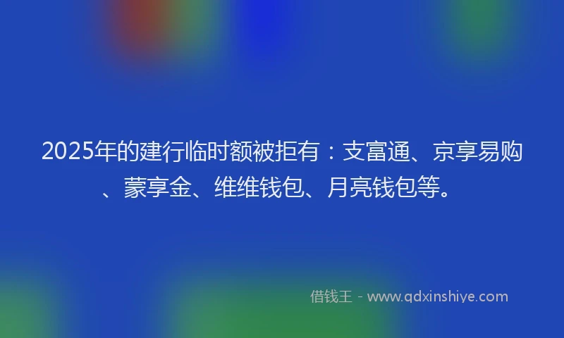 2025年的建行临时额被拒有：支富通、京享易购、蒙享金、维维钱包、月亮钱包等。