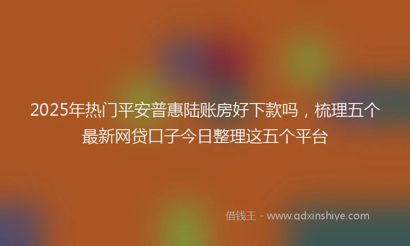2025年热门平安普惠陆账房好下款吗，梳理五个最新网贷口子今日整理这五个平台