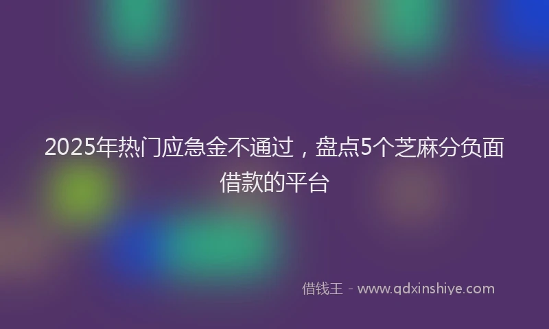 2025年热门应急金不通过，盘点5个芝麻分负面借款的平台