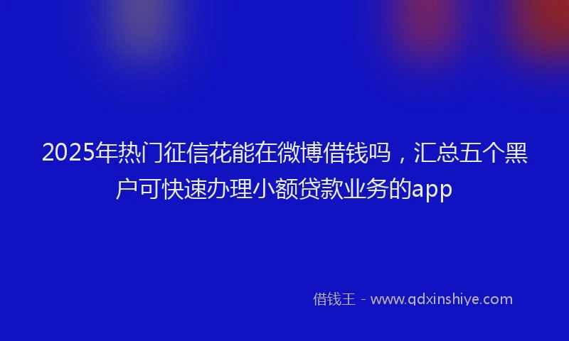 2025年热门征信花能在微博借钱吗，汇总五个黑户可快速办理小额贷款业务的app