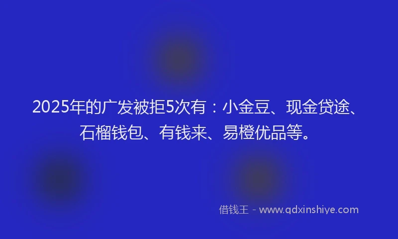2025年的广发被拒5次有：小金豆、现金贷途、石榴钱包、有钱来、易橙优品等。