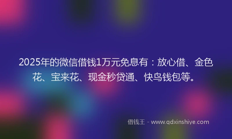 2025年的微信借钱1万元免息有：放心借、金色花、宝来花、现金秒贷通、快鸟钱包等。