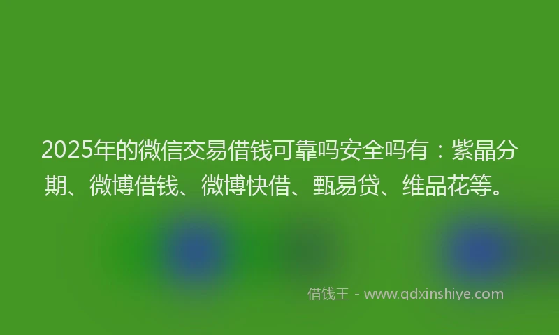 2025年的微信交易借钱可靠吗安全吗有：紫晶分期、微博借钱、微博快借、甄易贷、维品花等。