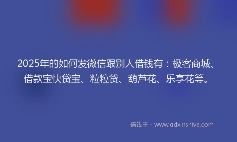 2025年的如何发微信跟别人借钱有：极客商城、借款宝快贷宝、粒粒贷、葫芦花、乐享花等。