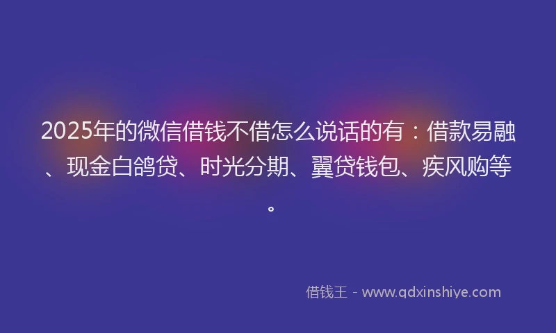 2025年的微信借钱不借怎么说话的有：借款易融、现金白鸽贷、时光分期、翼贷钱包、疾风购等。