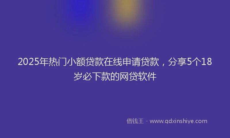 2025年热门小额贷款在线申请贷款，分享5个18岁必下款的网贷软件