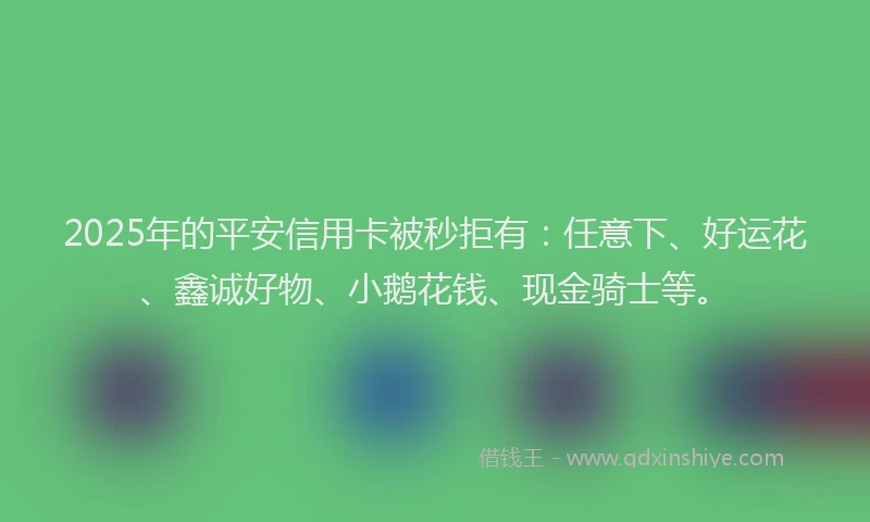 2025年的平安信用卡被秒拒有：任意下、好运花、鑫诚好物、小鹅花钱、现金骑士等。
