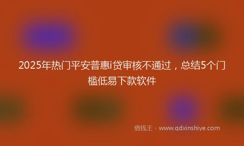 2025年热门平安普惠i贷审核不通过，总结5个门槛低易下款软件
