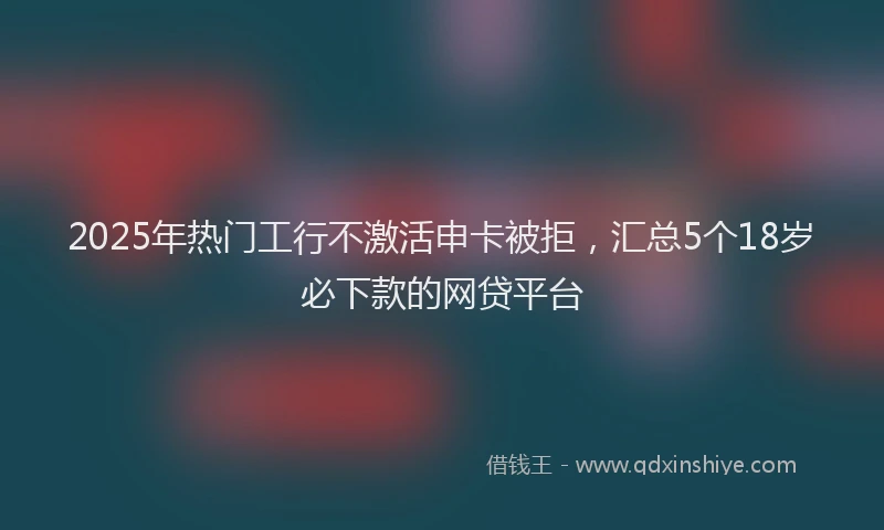 2025年热门工行不激活申卡被拒，汇总5个18岁必下款的网贷平台