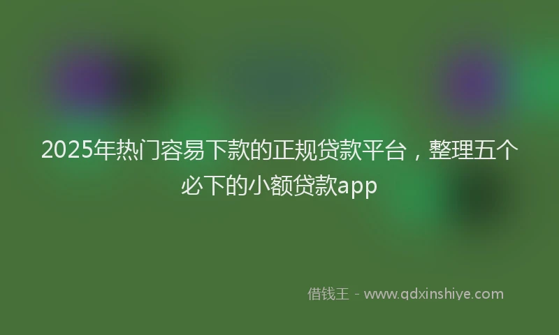 2025年热门容易下款的正规贷款平台，整理五个必下的小额贷款app