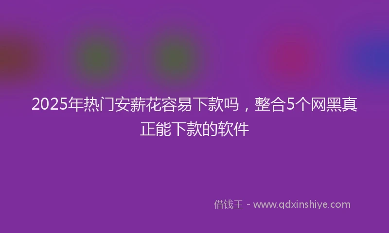 2025年热门安薪花容易下款吗，整合5个网黑真正能下款的软件