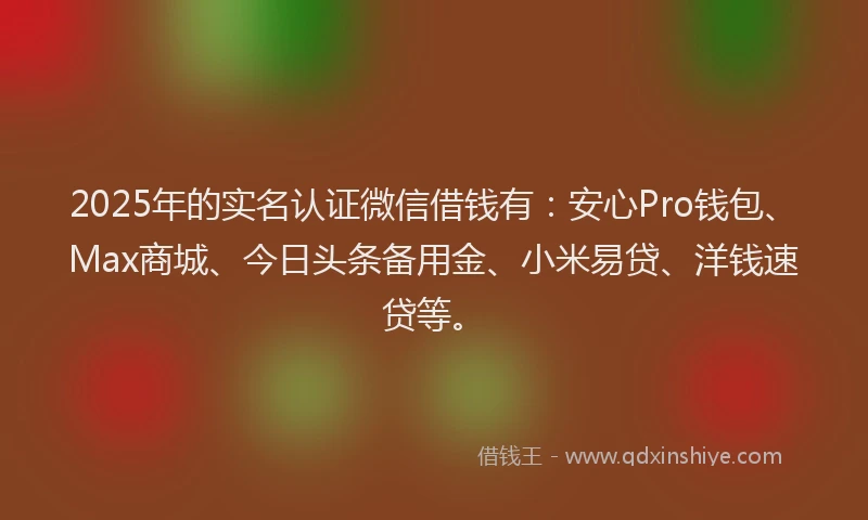 2025年的实名认证微信借钱有：安心Pro钱包、Max商城、今日头条备用金、小米易贷、洋钱速贷等。