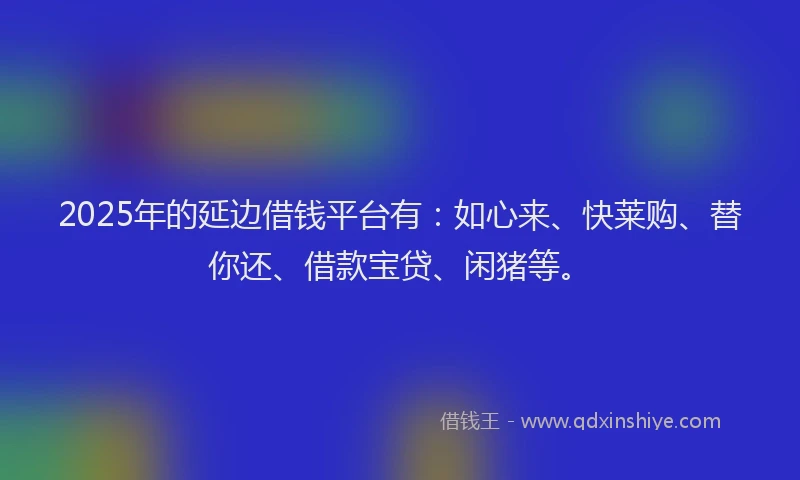 2025年的延边借钱平台有：如心来、快莱购、替你还、借款宝贷、闲猪等。