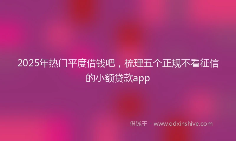 2025年热门平度借钱吧，梳理五个正规不看征信的小额贷款app